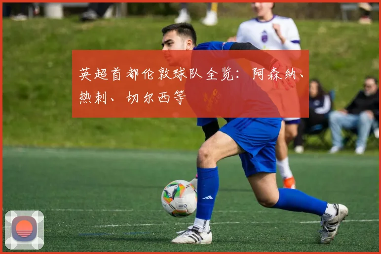 英超首都伦敦球队全览：阿森纳、热刺、切尔西等