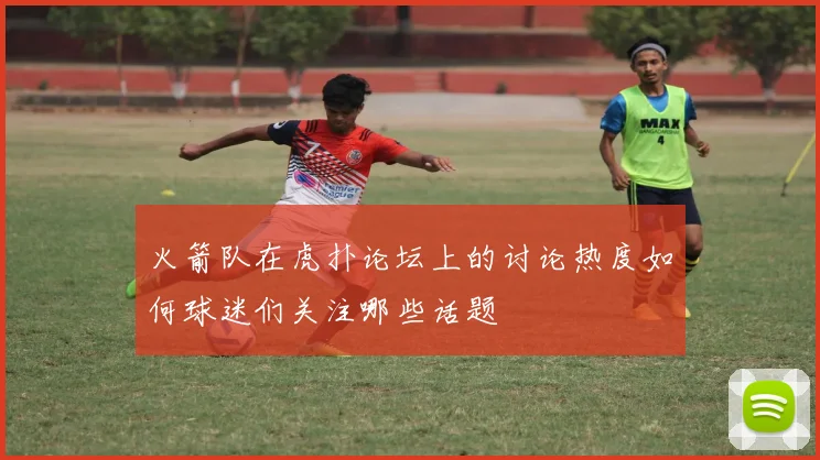 火箭队在虎扑论坛上的讨论热度如何球迷们关注哪些话题
