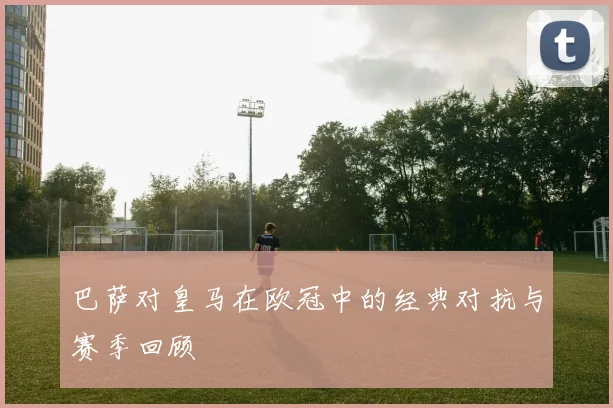 巴萨对皇马在欧冠中的经典对抗与赛季回顾