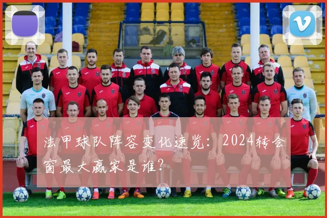 法甲球队阵容变化速览：2024转会窗最大赢家是谁？