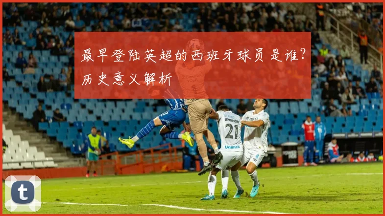 最早登陆英超的西班牙球员是谁？历史意义解析