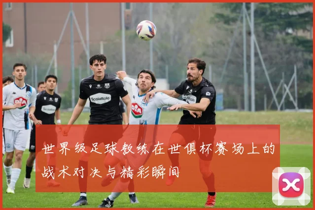 世界级足球教练在世俱杯赛场上的战术对决与精彩瞬间
