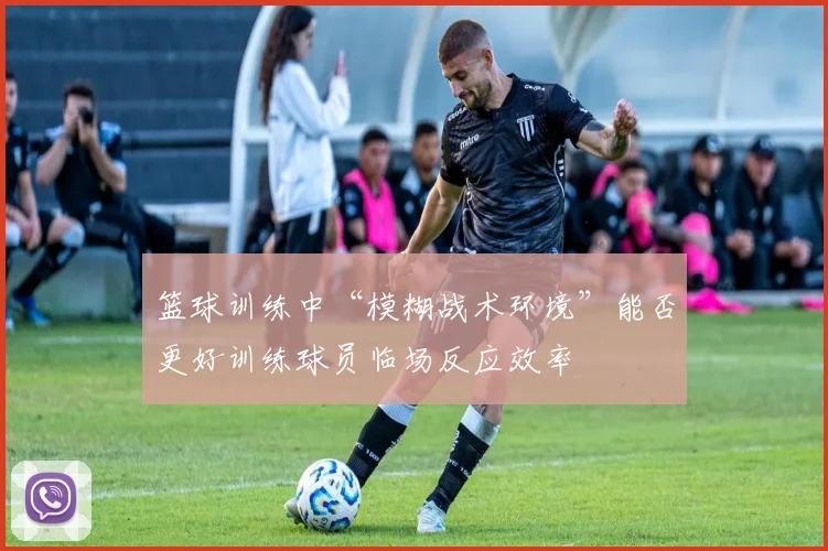 篮球训练中“模糊战术环境”能否更好训练球员临场反应效率