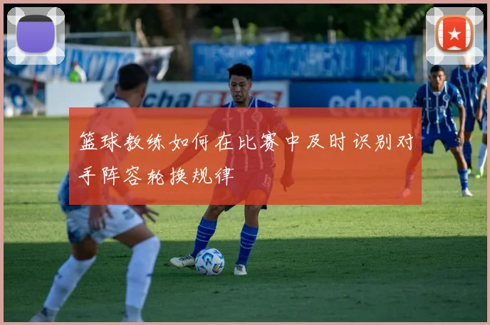 篮球教练如何在比赛中及时识别对手阵容轮换规律